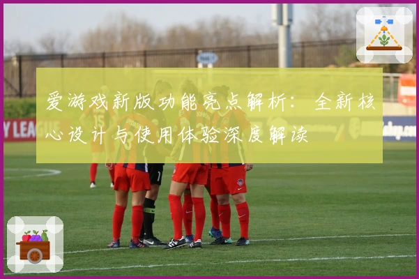 爱游戏新版功能亮点解析：全新核心设计与使用体验深度解读