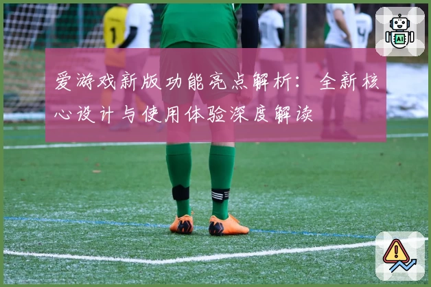 爱游戏新版功能亮点解析：全新核心设计与使用体验深度解读