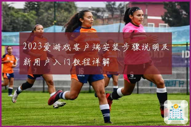 2023爱游戏客户端安装步骤说明及新用户入门教程详解