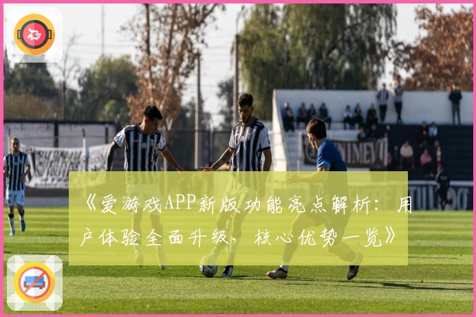 《爱游戏APP新版功能亮点解析：用户体验全面升级，核心优势一览》