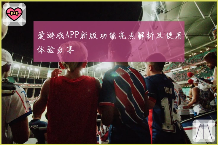爱游戏APP新版功能亮点解析及使用体验分享