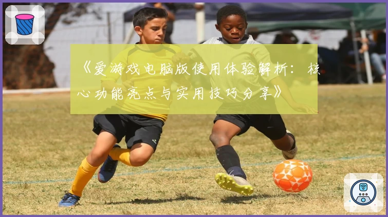 《爱游戏电脑版使用体验解析：核心功能亮点与实用技巧分享》